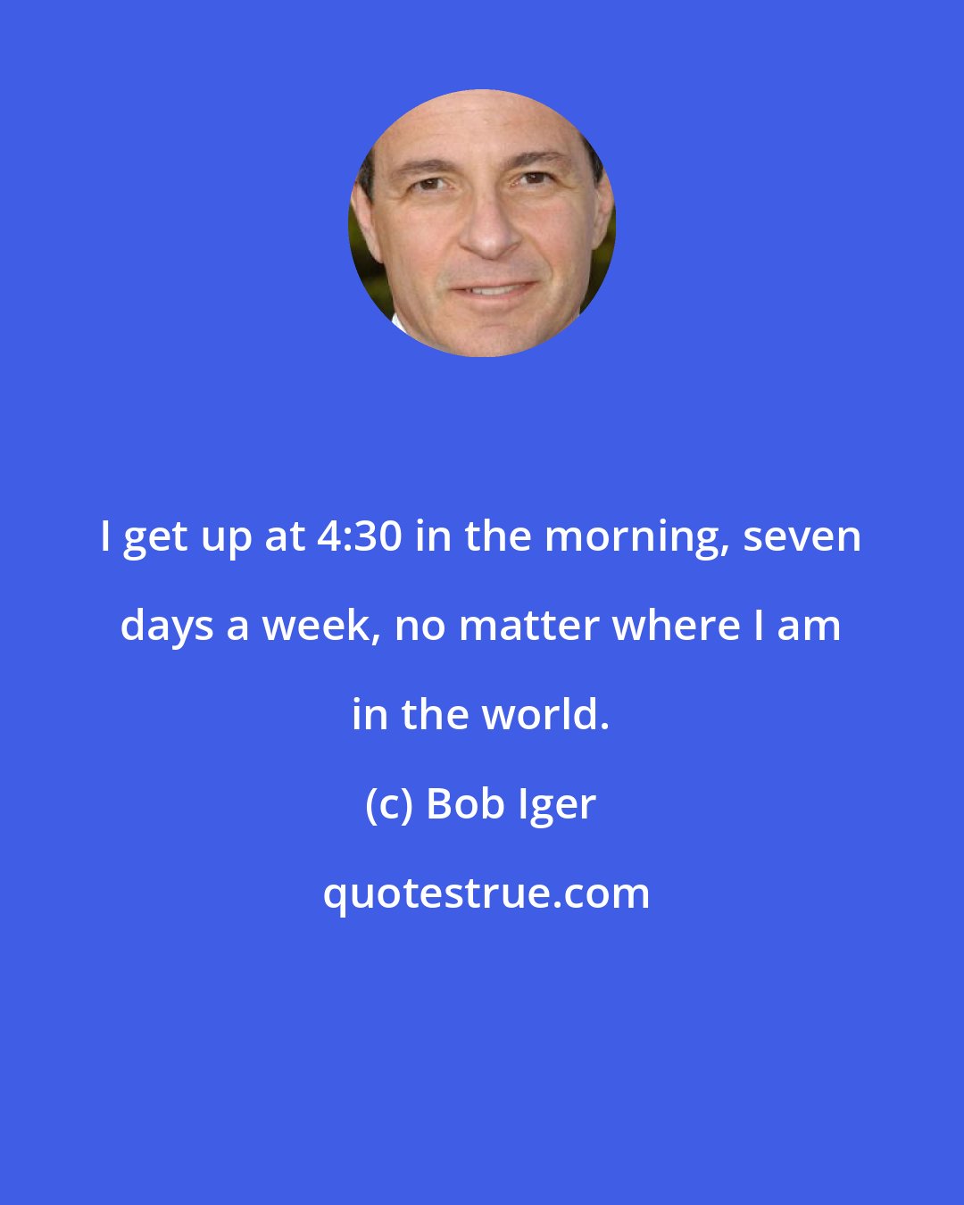 Bob Iger: I get up at 4:30 in the morning, seven days a week, no matter where I am in the world.