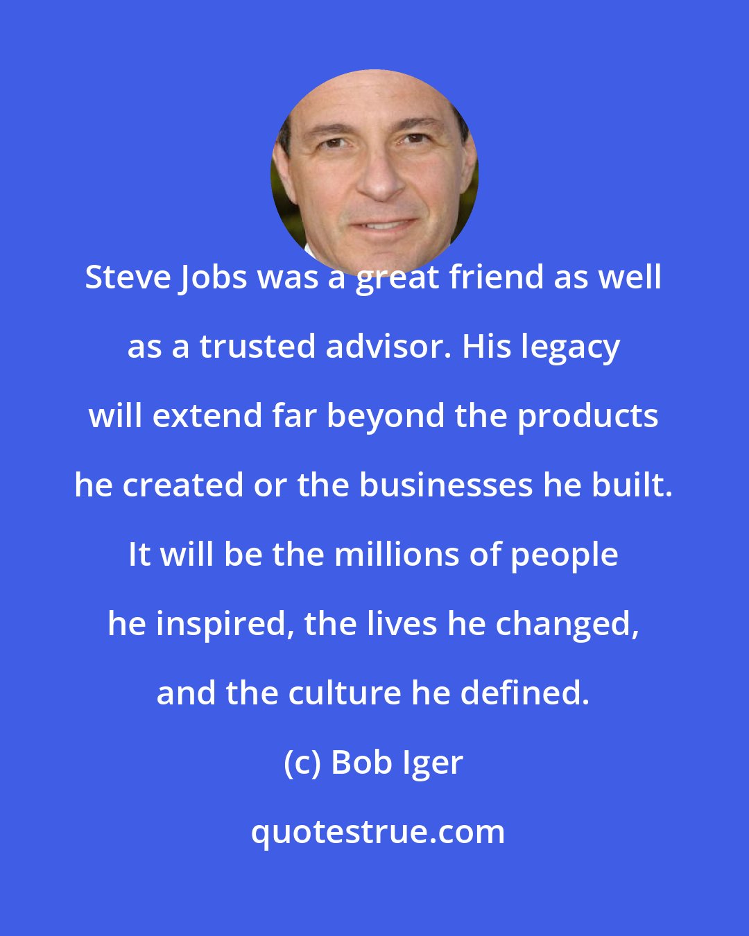 Bob Iger: Steve Jobs was a great friend as well as a trusted advisor. His legacy will extend far beyond the products he created or the businesses he built. It will be the millions of people he inspired, the lives he changed, and the culture he defined.