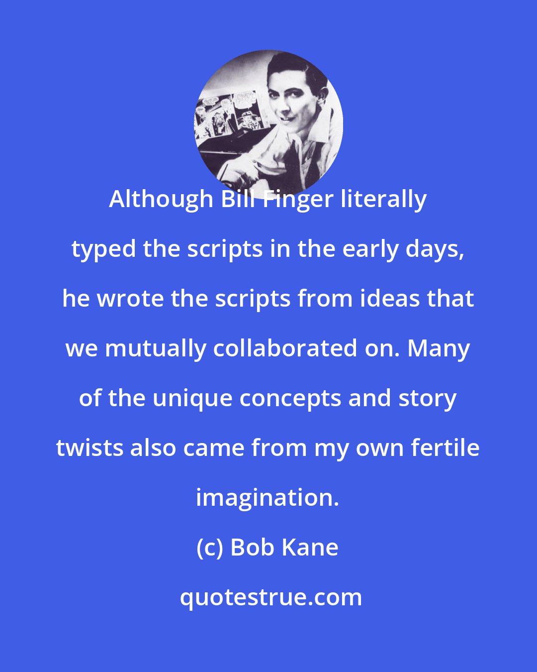 Bob Kane: Although Bill Finger literally typed the scripts in the early days, he wrote the scripts from ideas that we mutually collaborated on. Many of the unique concepts and story twists also came from my own fertile imagination.