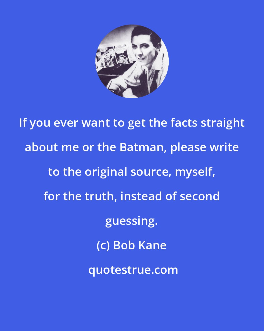 Bob Kane: If you ever want to get the facts straight about me or the Batman, please write to the original source, myself, for the truth, instead of second guessing.