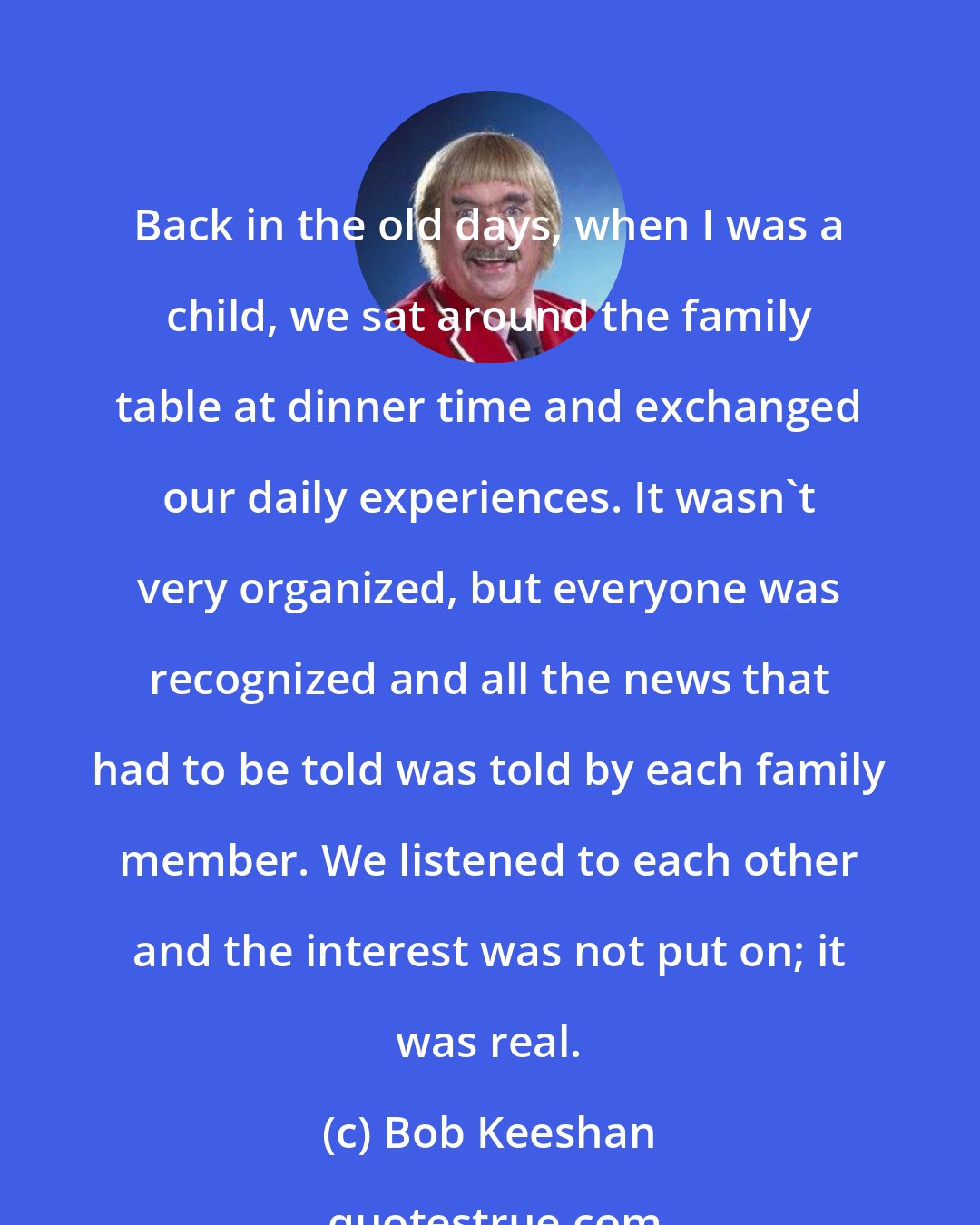 Bob Keeshan: Back in the old days, when I was a child, we sat around the family table at dinner time and exchanged our daily experiences. It wasn't very organized, but everyone was recognized and all the news that had to be told was told by each family member. We listened to each other and the interest was not put on; it was real.