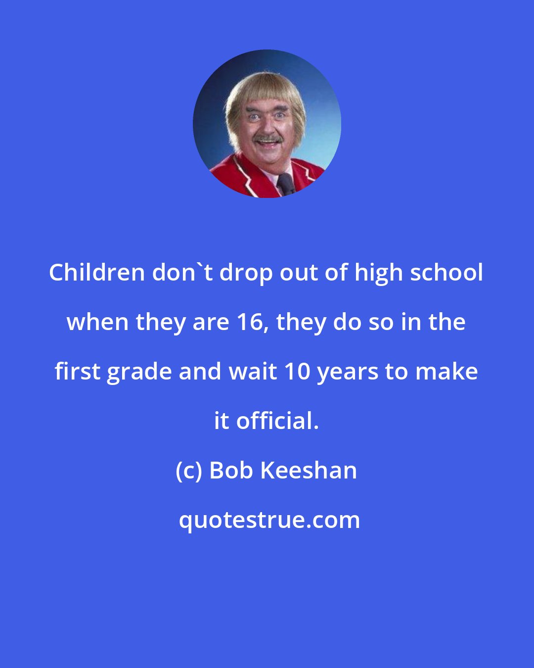 Bob Keeshan: Children don't drop out of high school when they are 16, they do so in the first grade and wait 10 years to make it official.