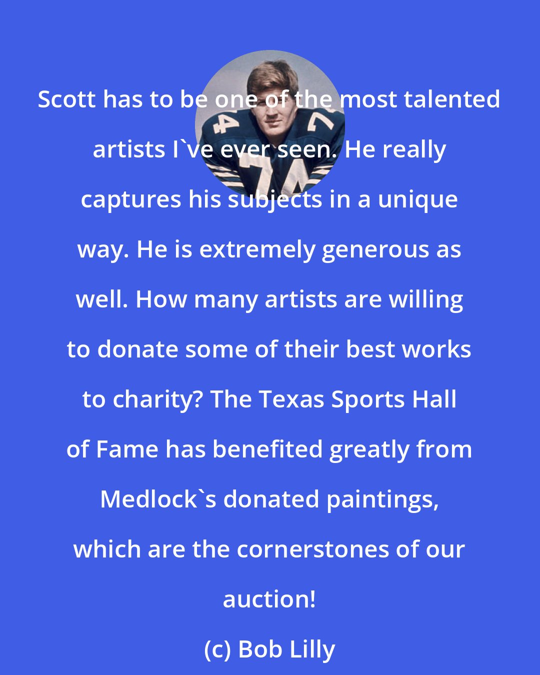 Bob Lilly: Scott has to be one of the most talented artists I've ever seen. He really captures his subjects in a unique way. He is extremely generous as well. How many artists are willing to donate some of their best works to charity? The Texas Sports Hall of Fame has benefited greatly from Medlock's donated paintings, which are the cornerstones of our auction!