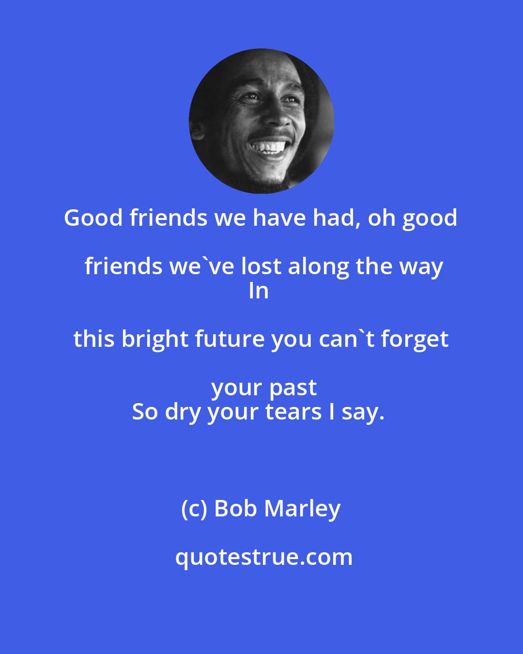 Bob Marley: Good friends we have had, oh good friends we've lost along the way
In this bright future you can't forget your past
So dry your tears I say.