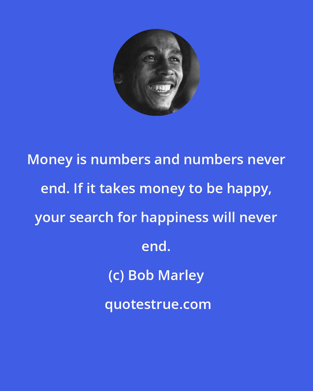 Bob Marley: Money is numbers and numbers never end. If it takes money to be happy, your search for happiness will never end.