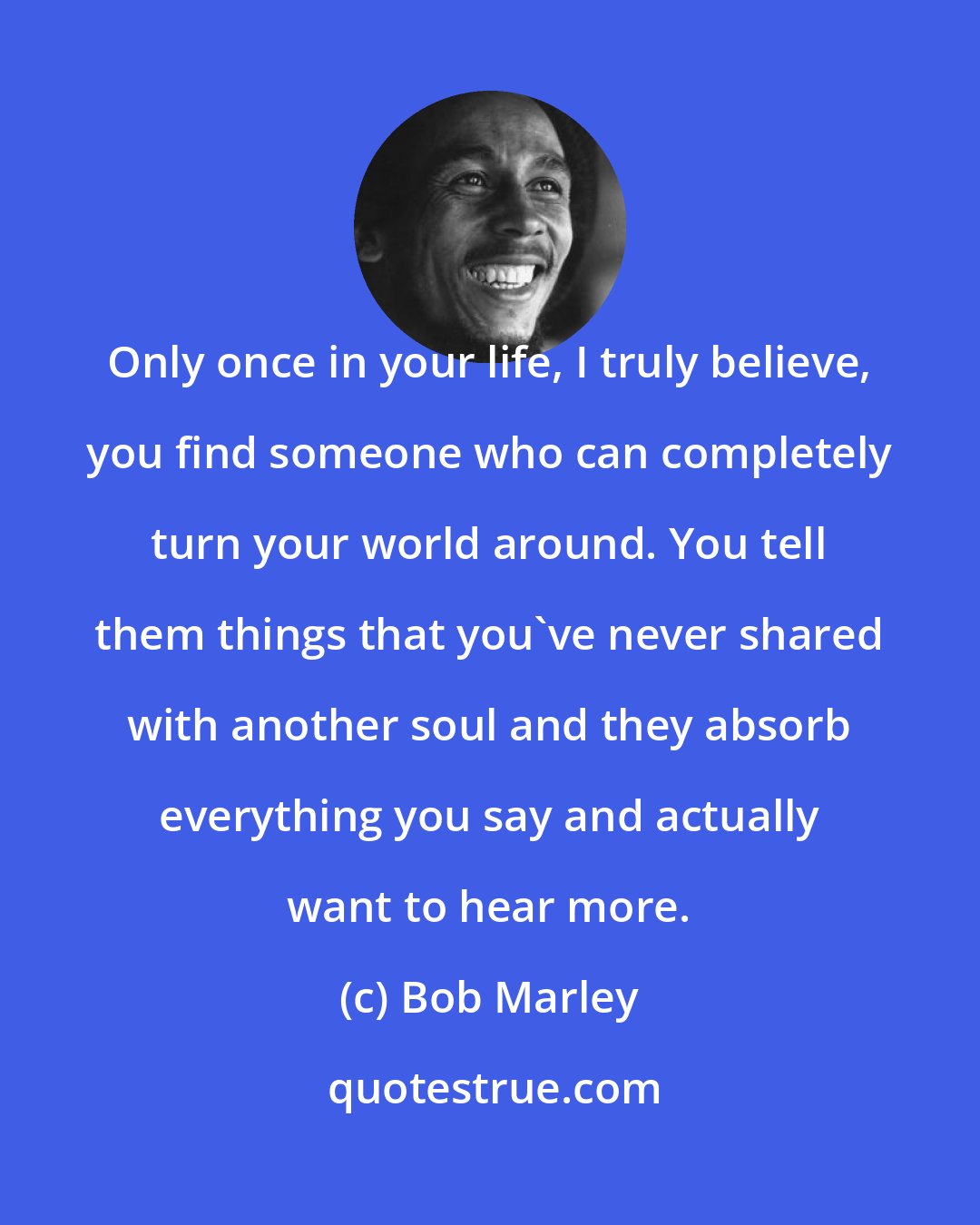 Bob Marley: Only once in your life, I truly believe, you find someone who can completely turn your world around. You tell them things that you've never shared with another soul and they absorb everything you say and actually want to hear more.