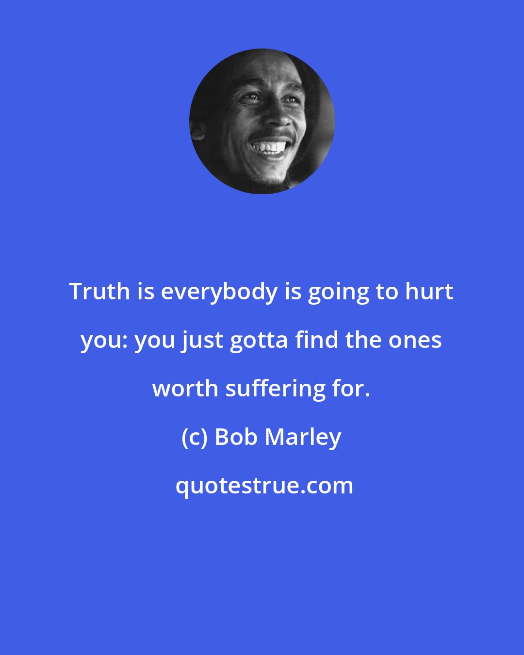 Bob Marley: Truth is everybody is going to hurt you: you just gotta find the ones worth suffering for.