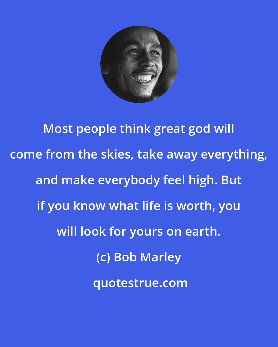 Bob Marley: Most people think great god will come from the skies, take away everything, and make everybody feel high. But if you know what life is worth, you will look for yours on earth.