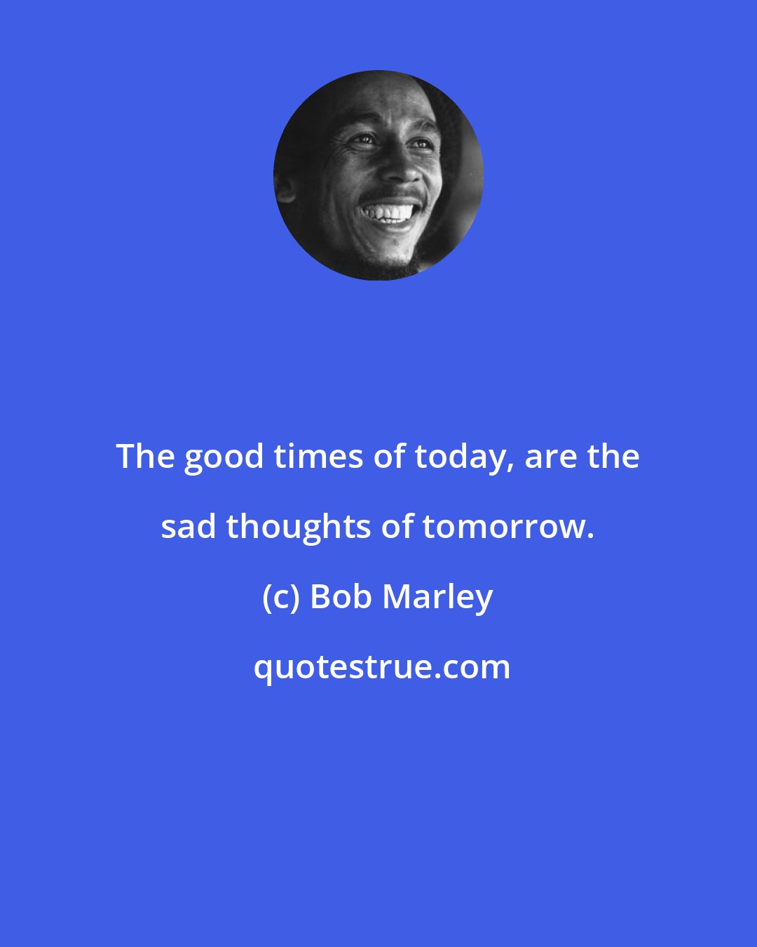 Bob Marley: The good times of today, are the sad thoughts of tomorrow.