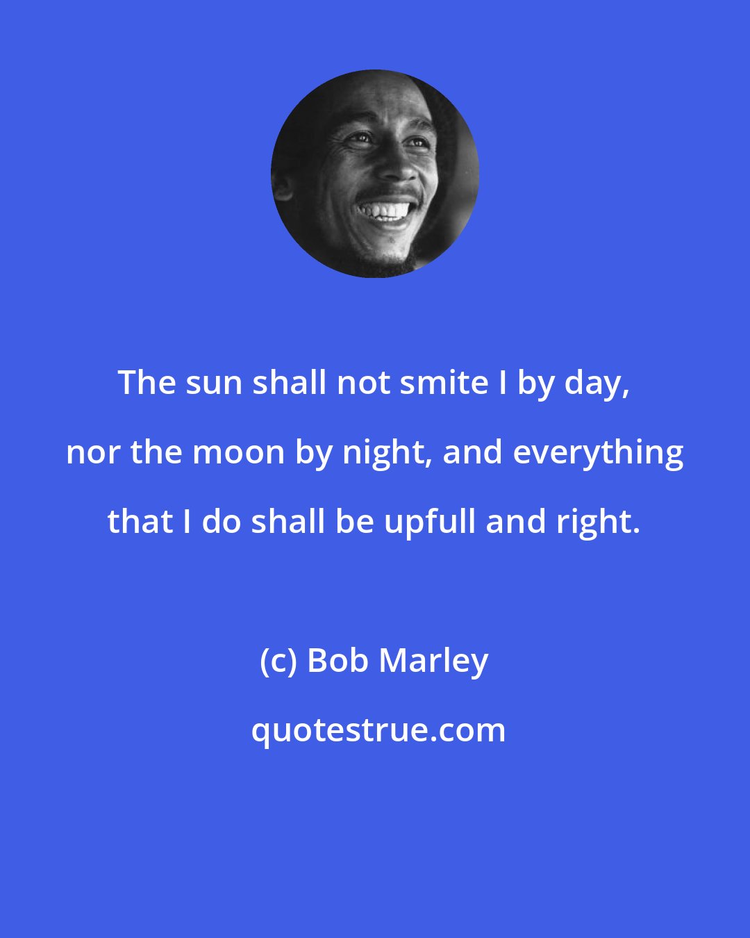 Bob Marley: The sun shall not smite I by day, nor the moon by night, and everything that I do shall be upfull and right.