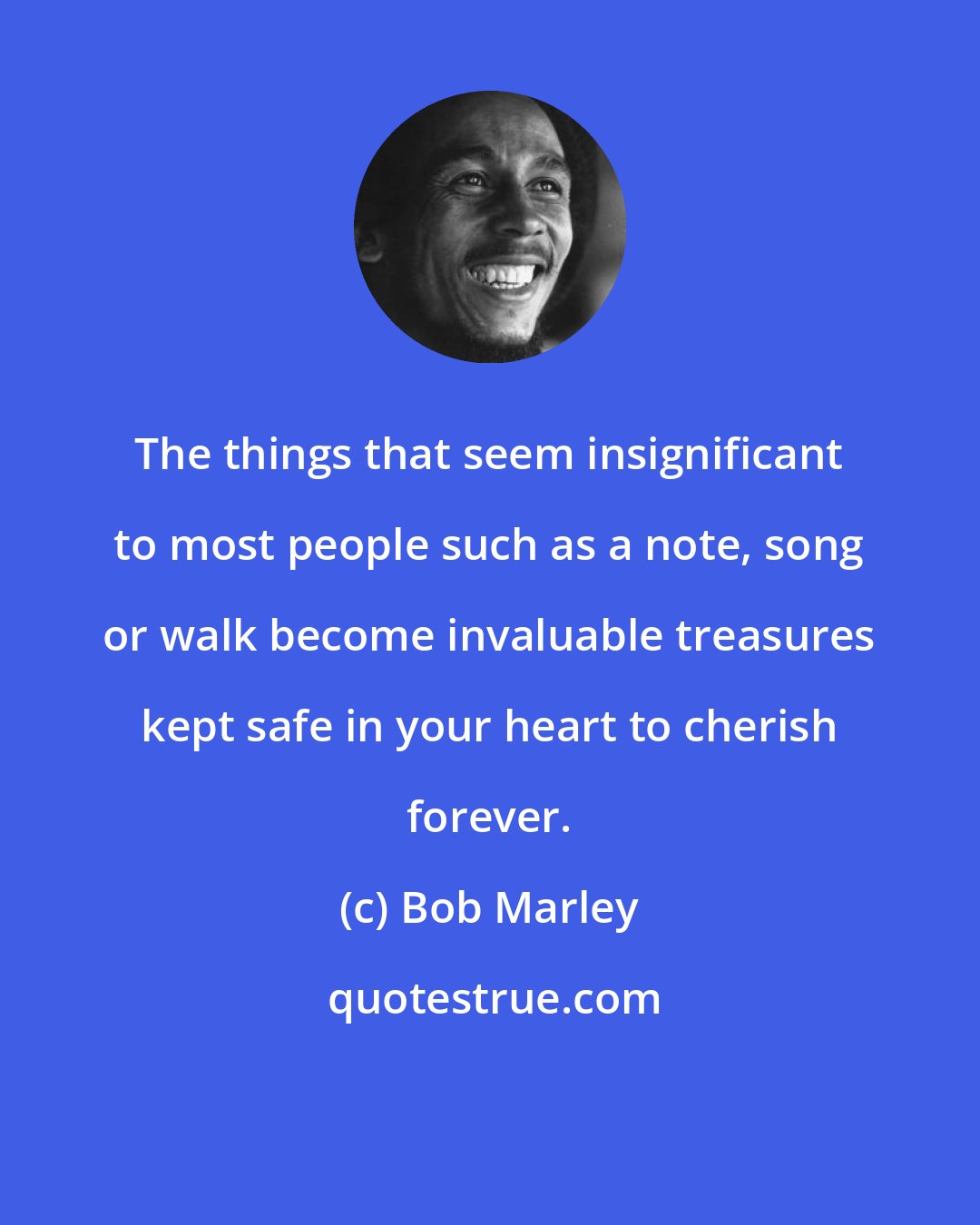 Bob Marley: The things that seem insignificant to most people such as a note, song or walk become invaluable treasures kept safe in your heart to cherish forever.