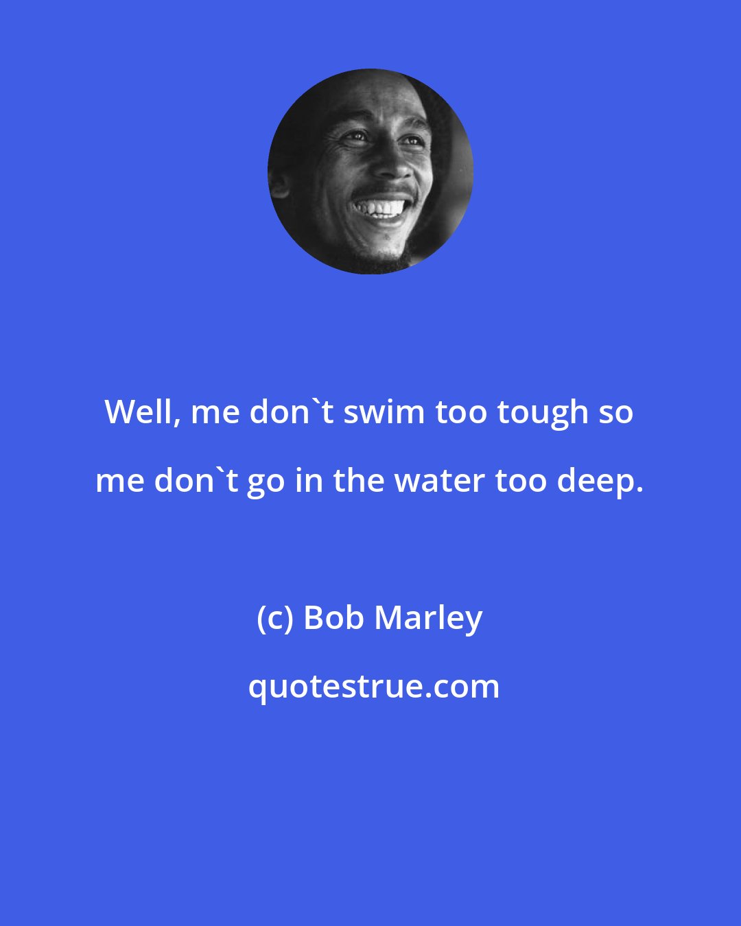 Bob Marley: Well, me don't swim too tough so me don't go in the water too deep.