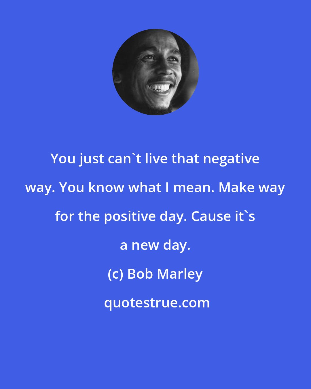 Bob Marley: You just can't live that negative way. You know what I mean. Make way for the positive day. Cause it's a new day.