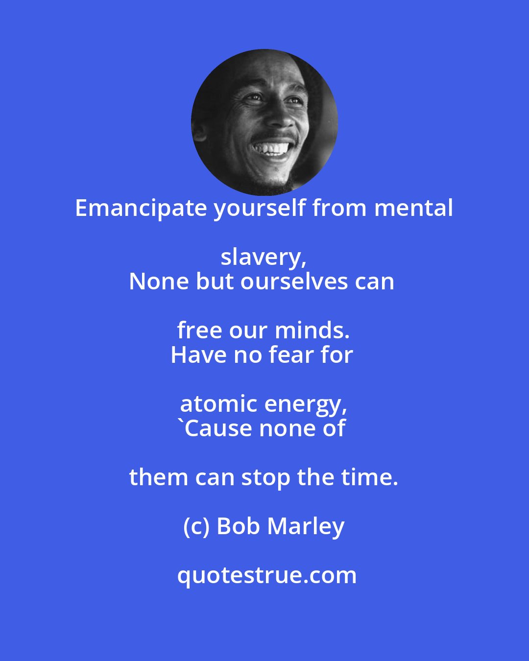 Bob Marley: Emancipate yourself from mental slavery, 
None but ourselves can free our minds. 
Have no fear for atomic energy, 
'Cause none of them can stop the time.