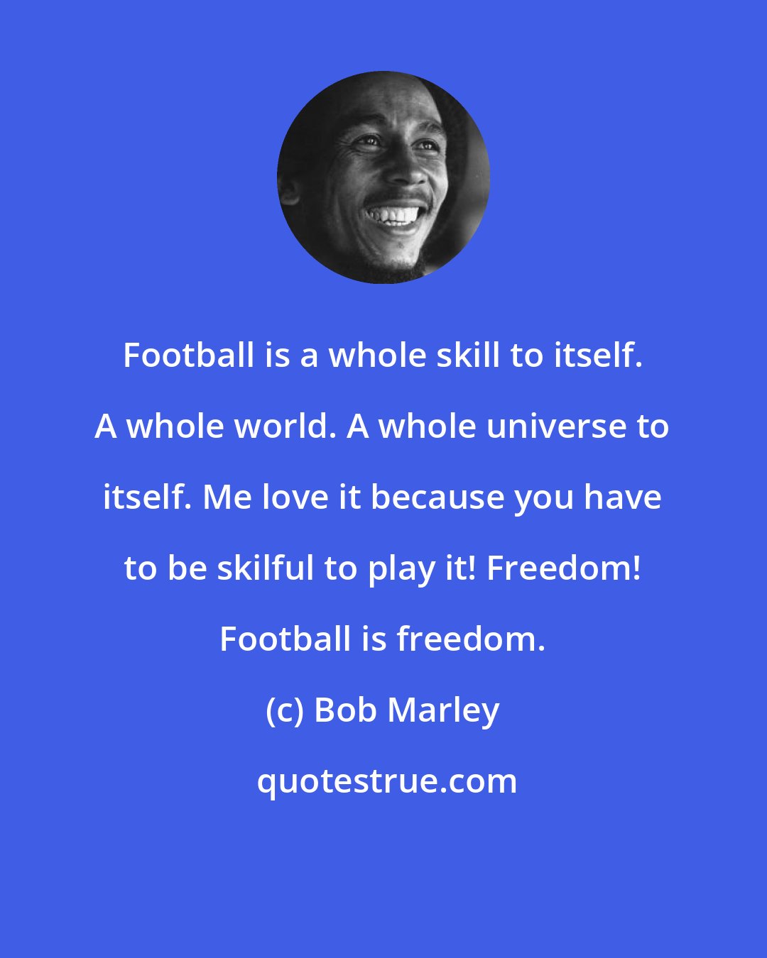 Bob Marley: Football is a whole skill to itself. A whole world. A whole universe to itself. Me love it because you have to be skilful to play it! Freedom! Football is freedom.