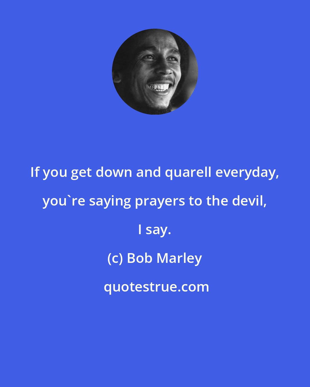 Bob Marley: If you get down and quarell everyday, you're saying prayers to the devil, I say.