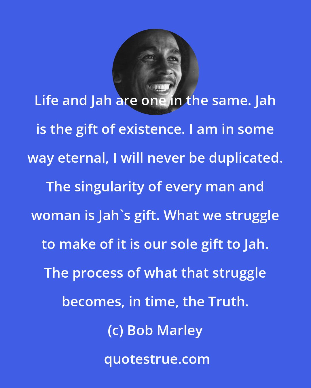 Bob Marley: Life and Jah are one in the same. Jah is the gift of existence. I am in some way eternal, I will never be duplicated. The singularity of every man and woman is Jah's gift. What we struggle to make of it is our sole gift to Jah. The process of what that struggle becomes, in time, the Truth.