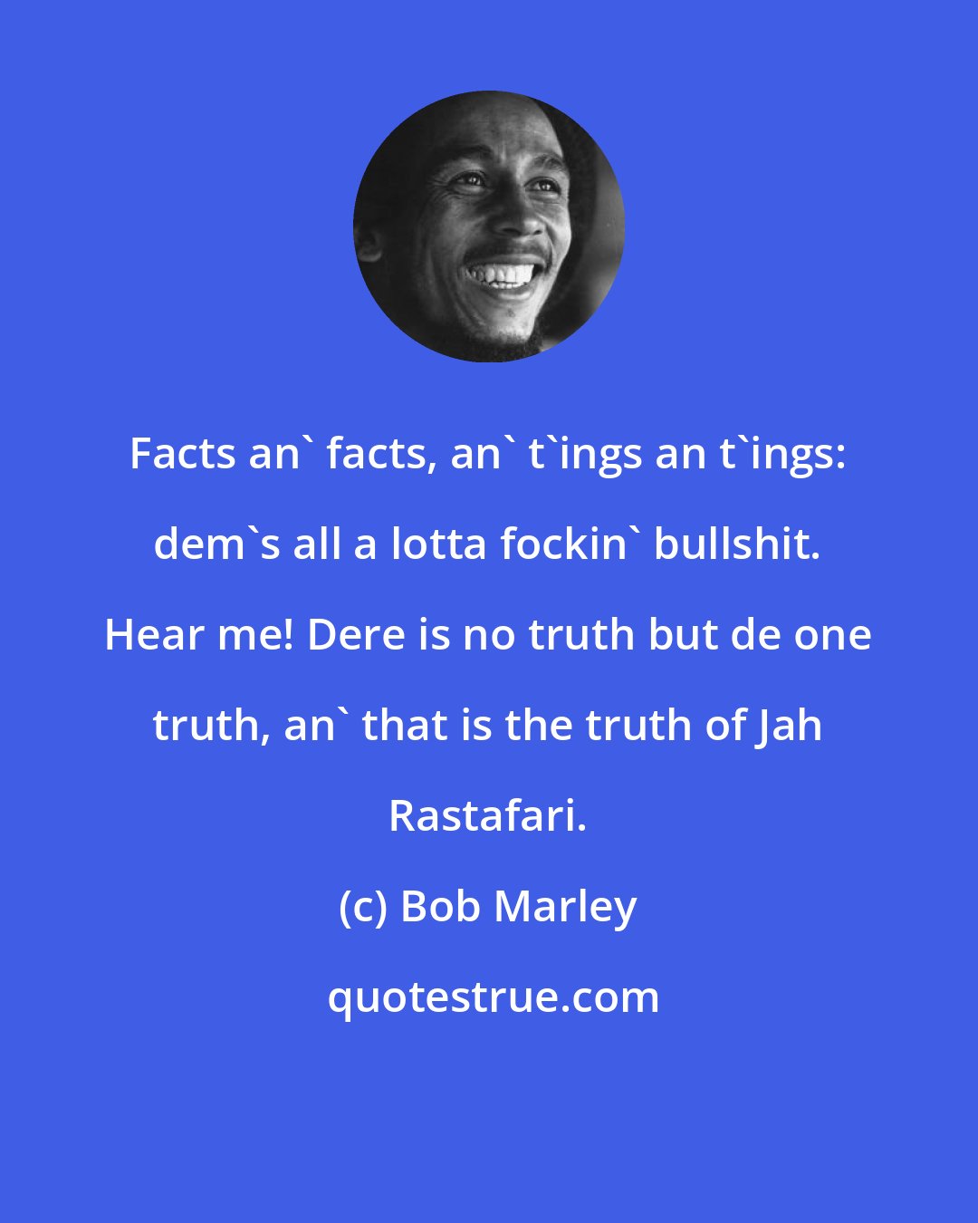 Bob Marley: Facts an' facts, an' t'ings an t'ings: dem's all a lotta fockin' bullshit. Hear me! Dere is no truth but de one truth, an' that is the truth of Jah Rastafari.