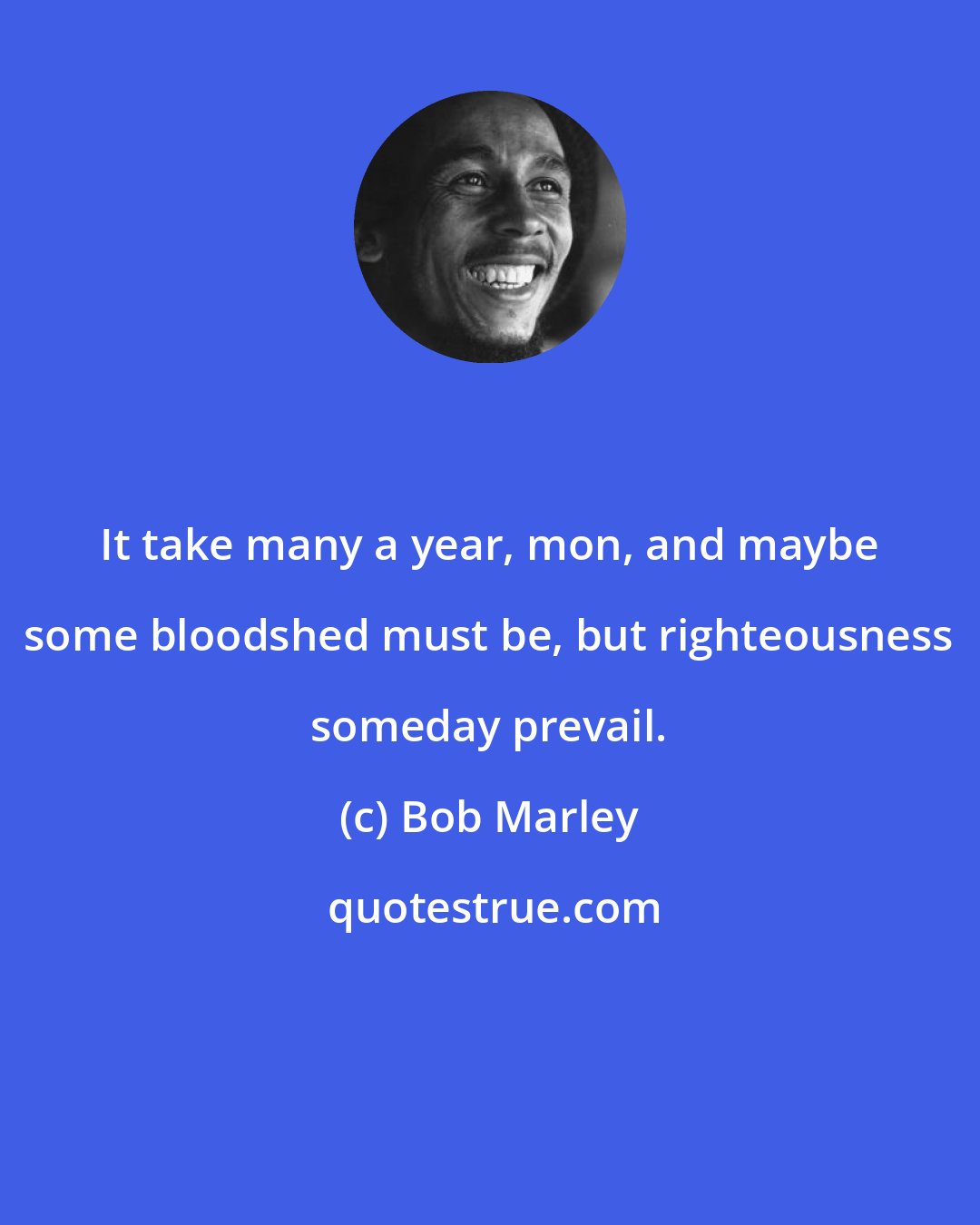 Bob Marley: It take many a year, mon, and maybe some bloodshed must be, but righteousness someday prevail.