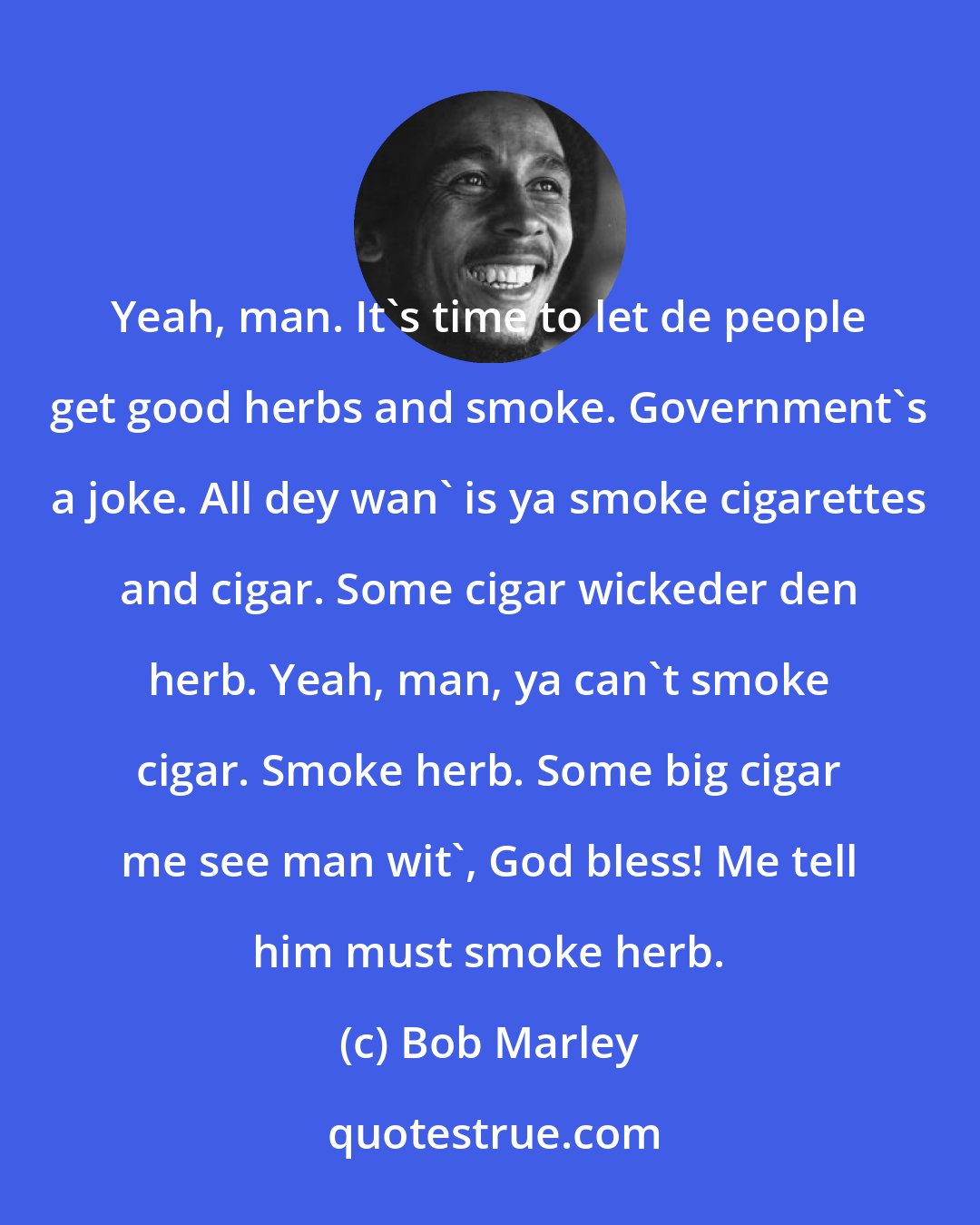 Bob Marley: Yeah, man. It's time to let de people get good herbs and smoke. Government's a joke. All dey wan' is ya smoke cigarettes and cigar. Some cigar wickeder den herb. Yeah, man, ya can't smoke cigar. Smoke herb. Some big cigar me see man wit', God bless! Me tell him must smoke herb.