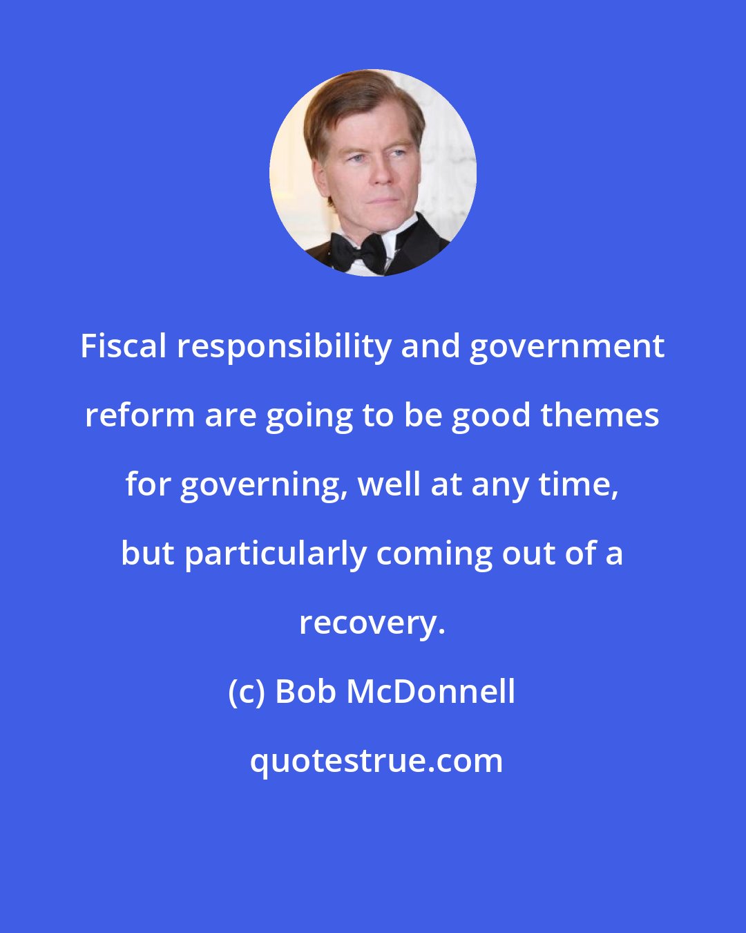 Bob McDonnell: Fiscal responsibility and government reform are going to be good themes for governing, well at any time, but particularly coming out of a recovery.