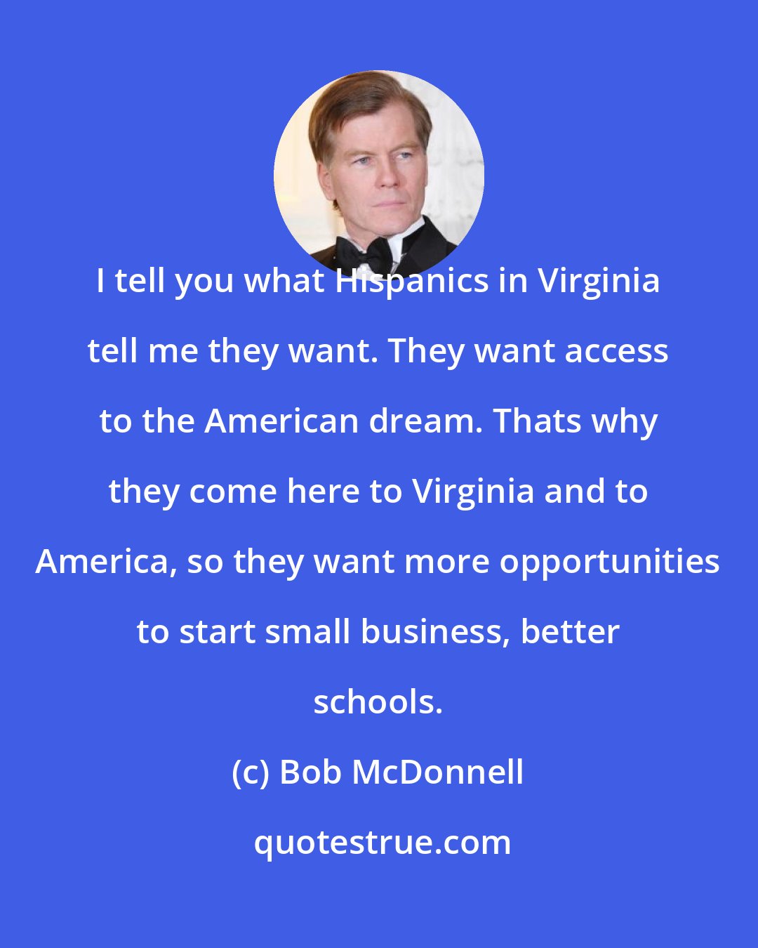 Bob McDonnell: I tell you what Hispanics in Virginia tell me they want. They want access to the American dream. Thats why they come here to Virginia and to America, so they want more opportunities to start small business, better schools.