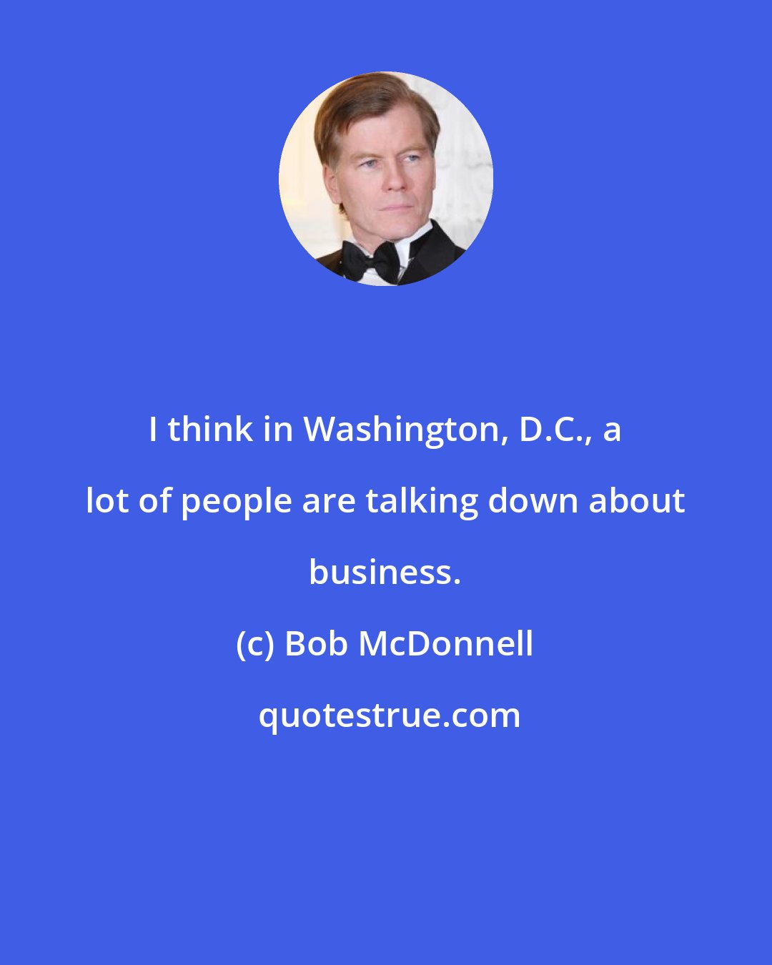 Bob McDonnell: I think in Washington, D.C., a lot of people are talking down about business.