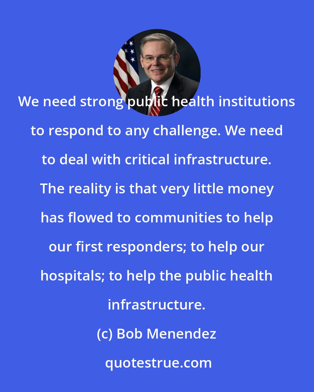 Bob Menendez: We need strong public health institutions to respond to any challenge. We need to deal with critical infrastructure. The reality is that very little money has flowed to communities to help our first responders; to help our hospitals; to help the public health infrastructure.