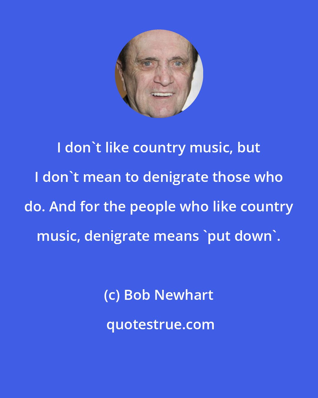 Bob Newhart: I don't like country music, but I don't mean to denigrate those who do. And for the people who like country music, denigrate means 'put down'.