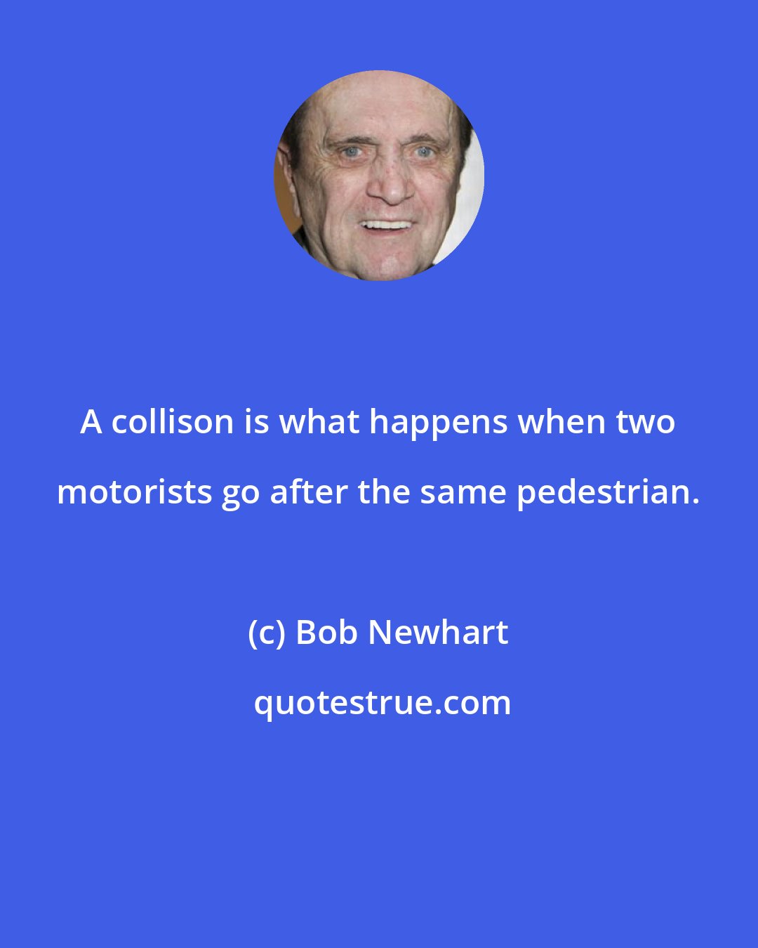 Bob Newhart: A collison is what happens when two motorists go after the same pedestrian.