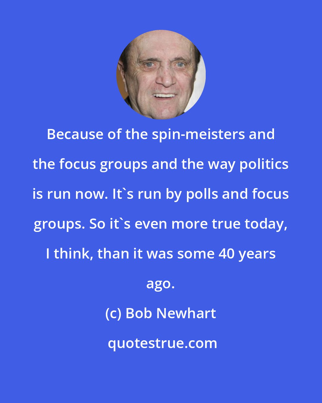 Bob Newhart: Because of the spin-meisters and the focus groups and the way politics is run now. It's run by polls and focus groups. So it's even more true today, I think, than it was some 40 years ago.