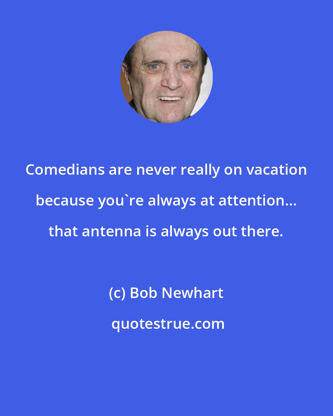 Bob Newhart: Comedians are never really on vacation because you're always at attention... that antenna is always out there.