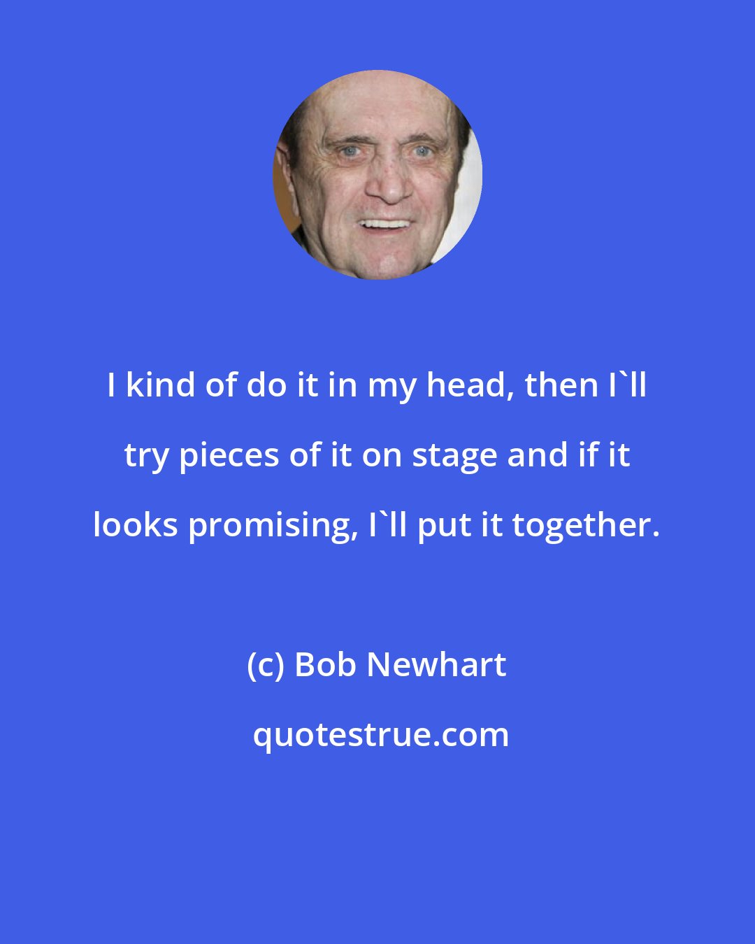 Bob Newhart: I kind of do it in my head, then I'll try pieces of it on stage and if it looks promising, I'll put it together.