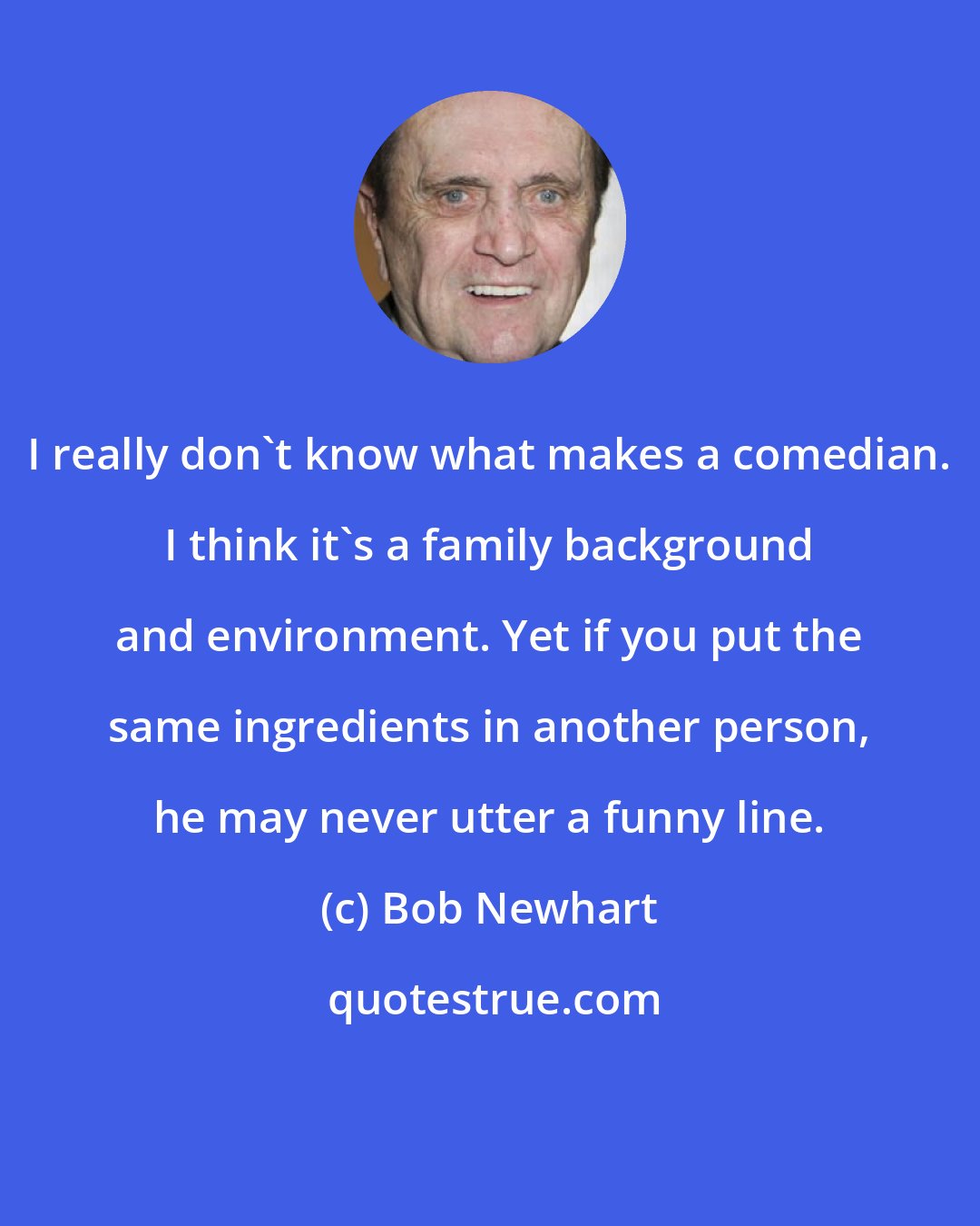 Bob Newhart: I really don't know what makes a comedian. I think it's a family background and environment. Yet if you put the same ingredients in another person, he may never utter a funny line.