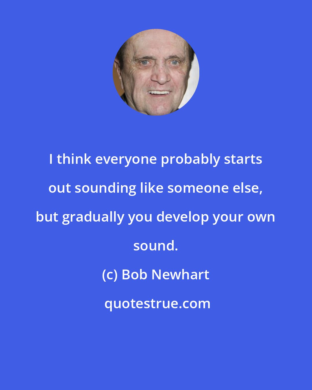 Bob Newhart: I think everyone probably starts out sounding like someone else, but gradually you develop your own sound.