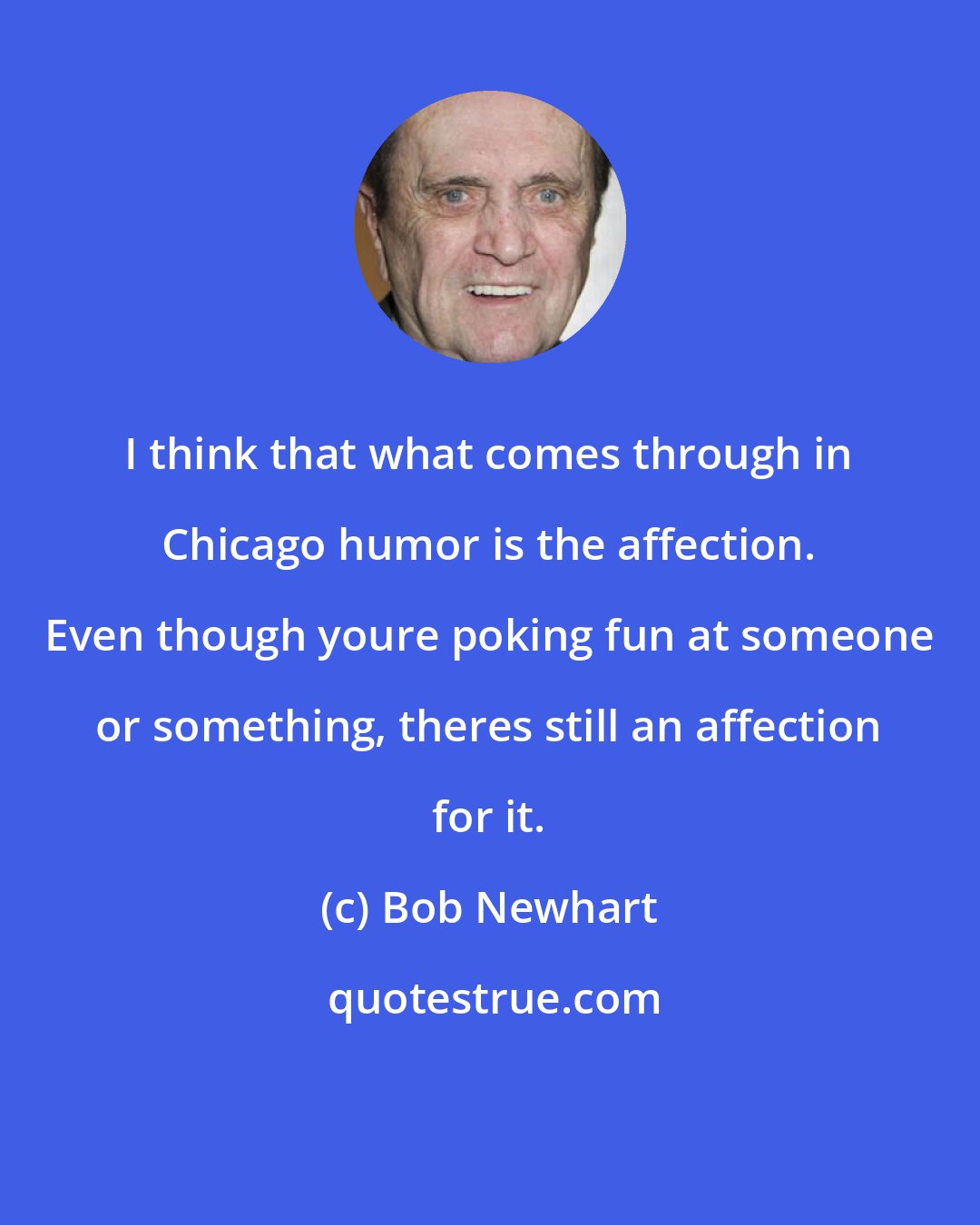 Bob Newhart: I think that what comes through in Chicago humor is the affection. Even though youre poking fun at someone or something, theres still an affection for it.