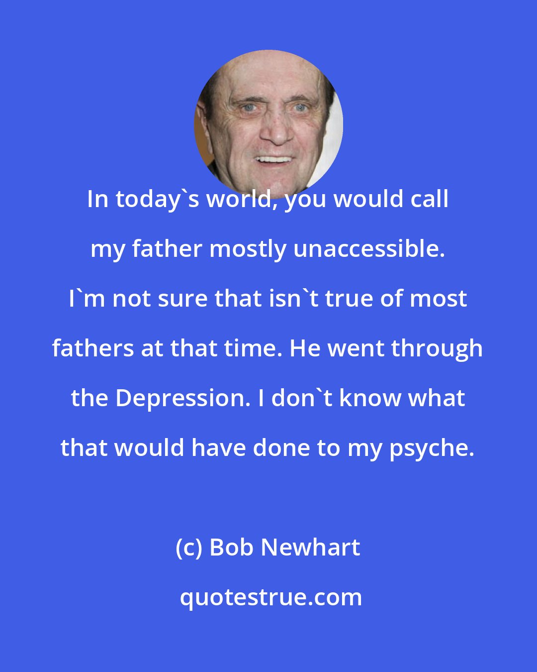 Bob Newhart: In today's world, you would call my father mostly unaccessible. I'm not sure that isn't true of most fathers at that time. He went through the Depression. I don't know what that would have done to my psyche.