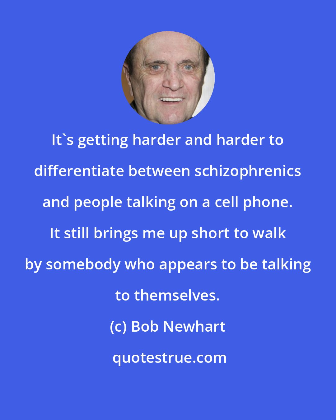 Bob Newhart: It's getting harder and harder to differentiate between schizophrenics and people talking on a cell phone. It still brings me up short to walk by somebody who appears to be talking to themselves.