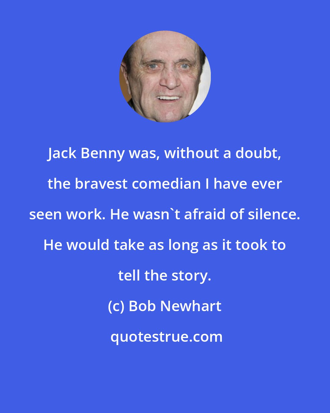 Bob Newhart: Jack Benny was, without a doubt, the bravest comedian I have ever seen work. He wasn't afraid of silence. He would take as long as it took to tell the story.