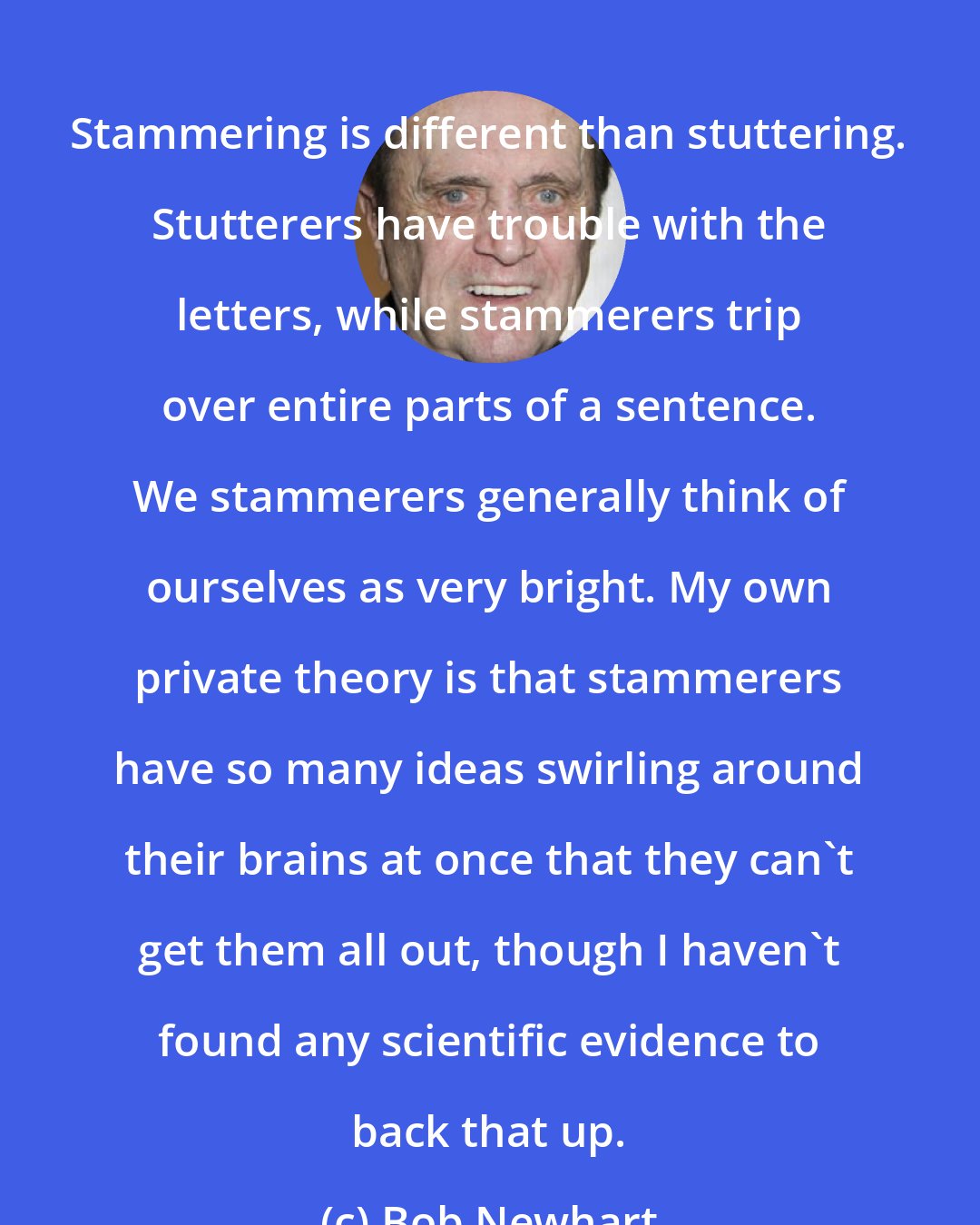 Bob Newhart: Stammering is different than stuttering. Stutterers have trouble with the letters, while stammerers trip over entire parts of a sentence. We stammerers generally think of ourselves as very bright. My own private theory is that stammerers have so many ideas swirling around their brains at once that they can't get them all out, though I haven't found any scientific evidence to back that up.