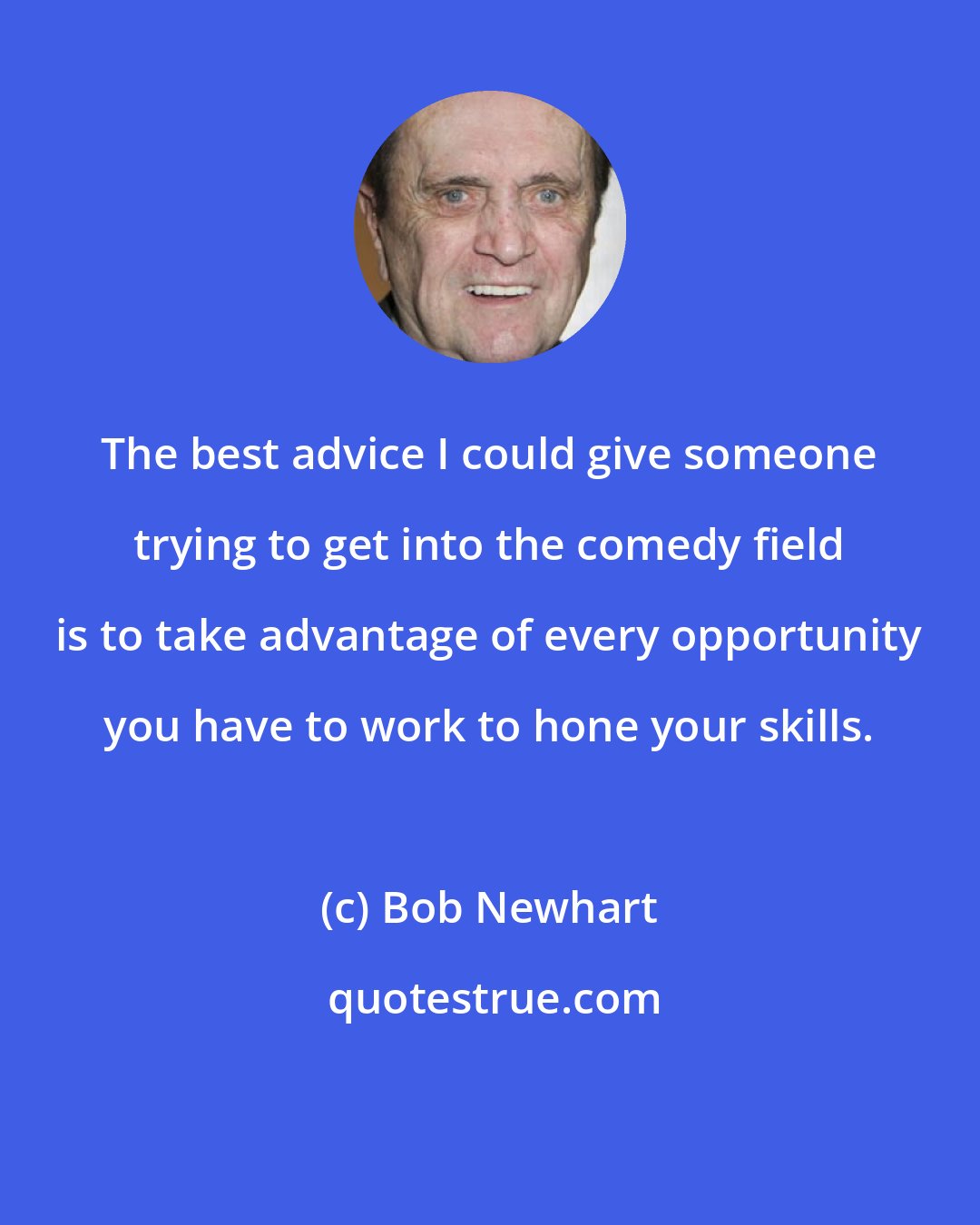 Bob Newhart: The best advice I could give someone trying to get into the comedy field is to take advantage of every opportunity you have to work to hone your skills.