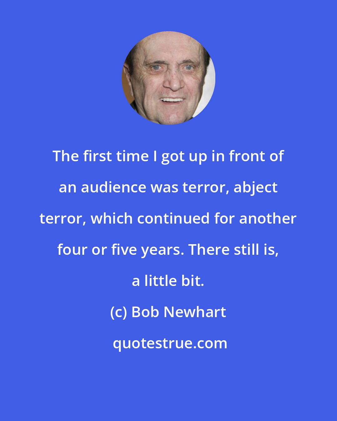 Bob Newhart: The first time I got up in front of an audience was terror, abject terror, which continued for another four or five years. There still is, a little bit.