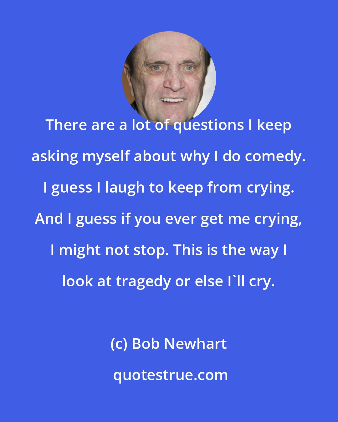 Bob Newhart: There are a lot of questions I keep asking myself about why I do comedy. I guess I laugh to keep from crying. And I guess if you ever get me crying, I might not stop. This is the way I look at tragedy or else I'll cry.