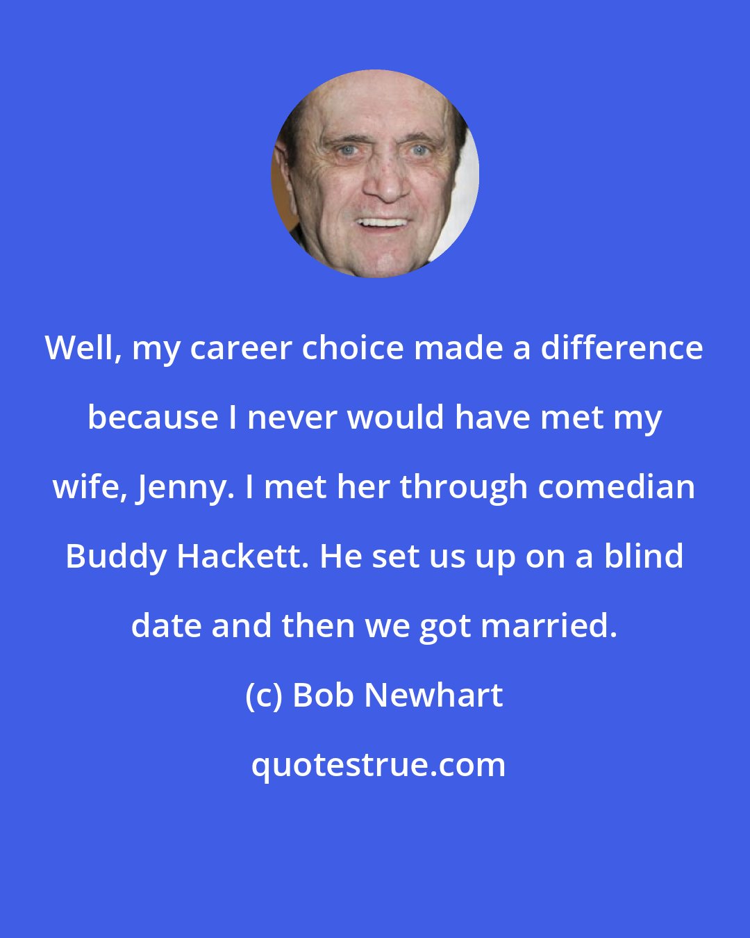 Bob Newhart: Well, my career choice made a difference because I never would have met my wife, Jenny. I met her through comedian Buddy Hackett. He set us up on a blind date and then we got married.