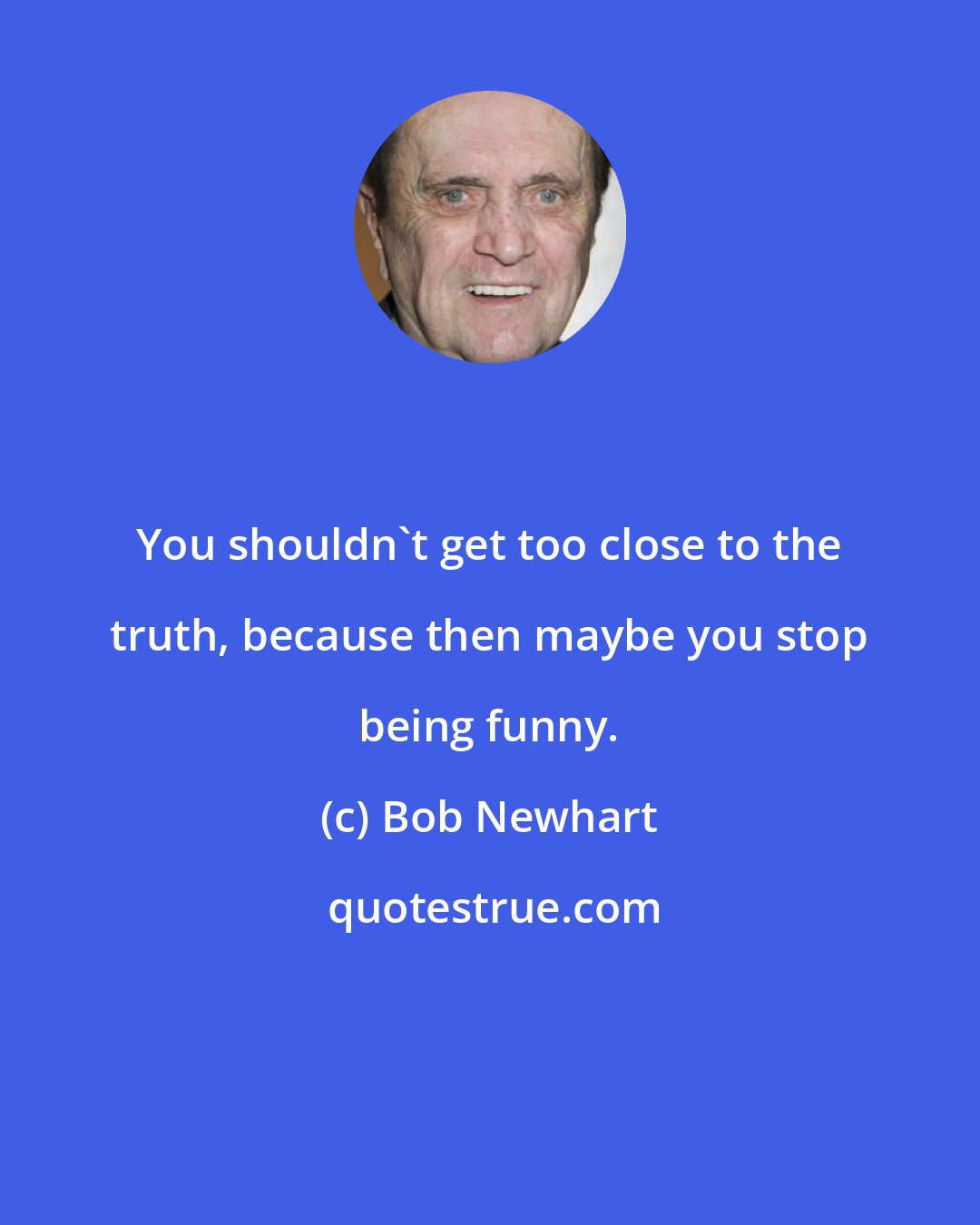 Bob Newhart: You shouldn't get too close to the truth, because then maybe you stop being funny.