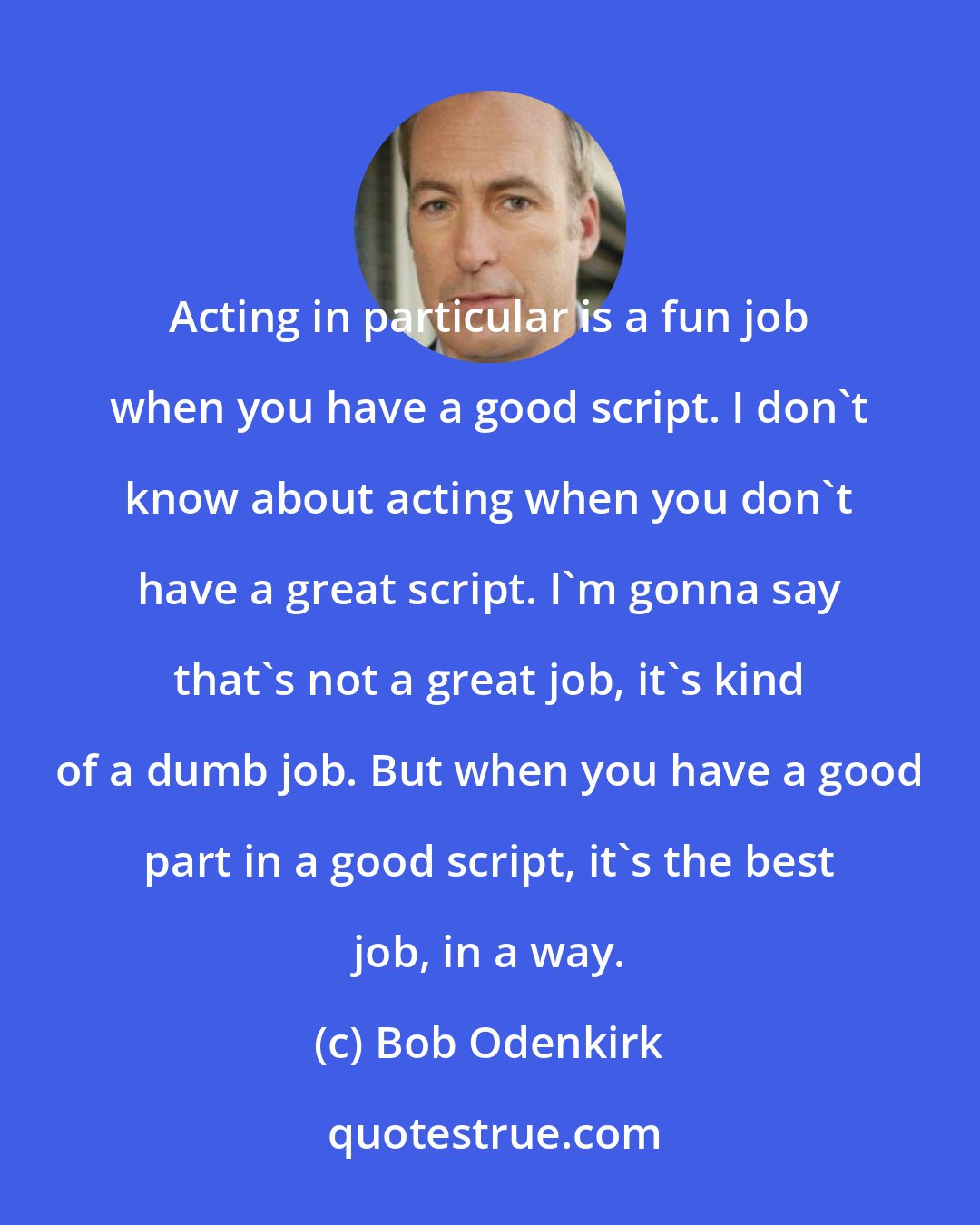 Bob Odenkirk: Acting in particular is a fun job when you have a good script. I don't know about acting when you don't have a great script. I'm gonna say that's not a great job, it's kind of a dumb job. But when you have a good part in a good script, it's the best job, in a way.