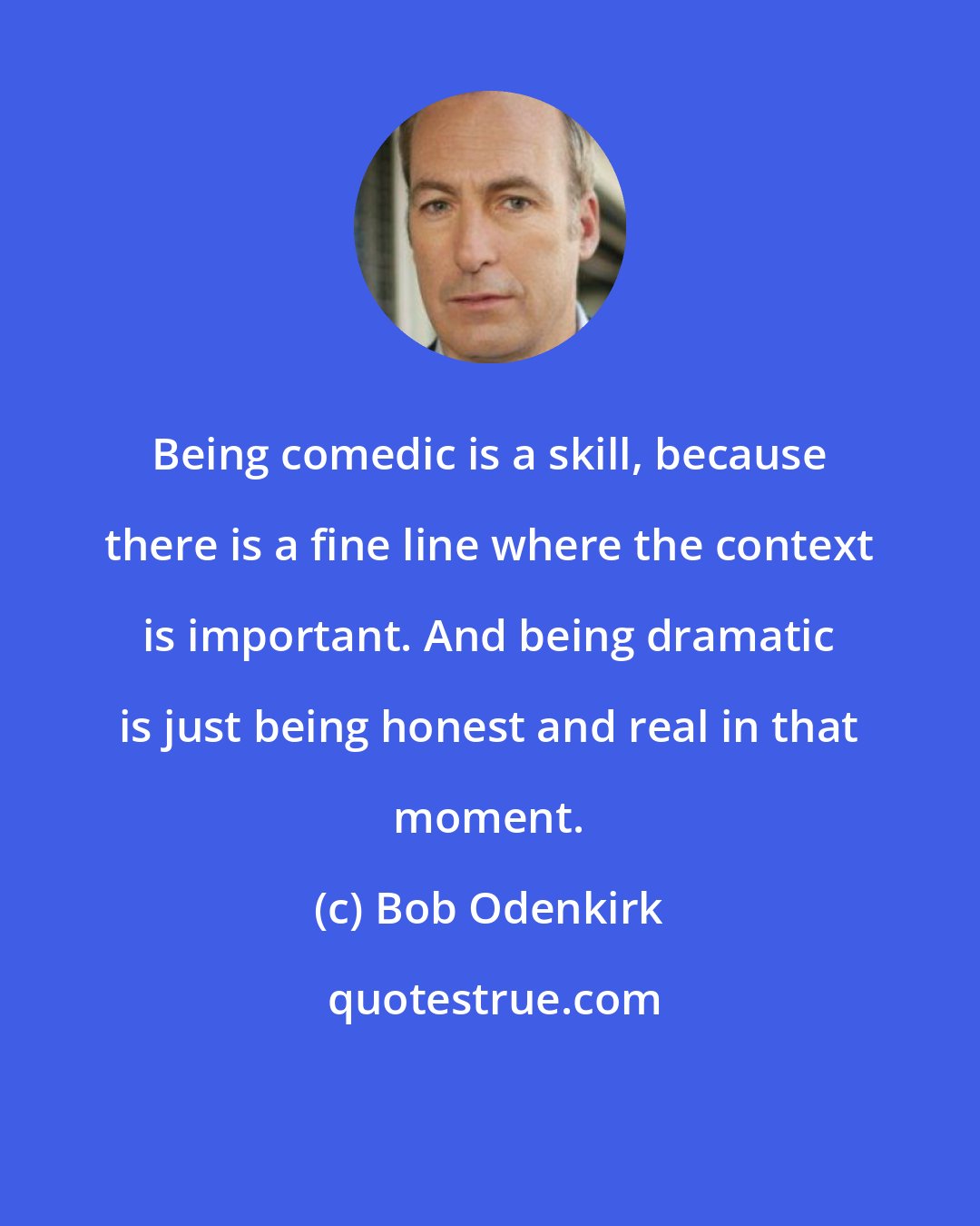 Bob Odenkirk: Being comedic is a skill, because there is a fine line where the context is important. And being dramatic is just being honest and real in that moment.