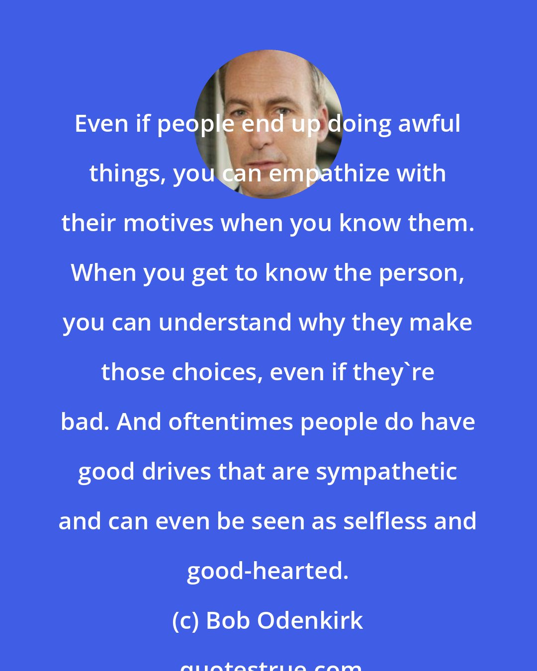 Bob Odenkirk: Even if people end up doing awful things, you can empathize with their motives when you know them. When you get to know the person, you can understand why they make those choices, even if they're bad. And oftentimes people do have good drives that are sympathetic and can even be seen as selfless and good-hearted.