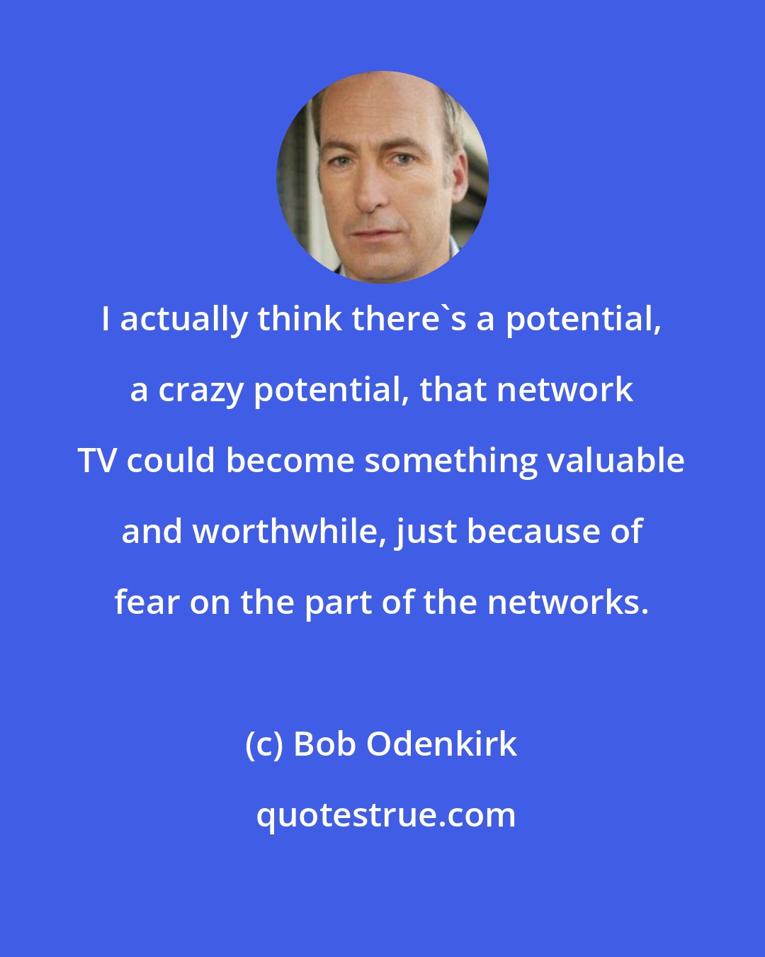 Bob Odenkirk: I actually think there's a potential, a crazy potential, that network TV could become something valuable and worthwhile, just because of fear on the part of the networks.