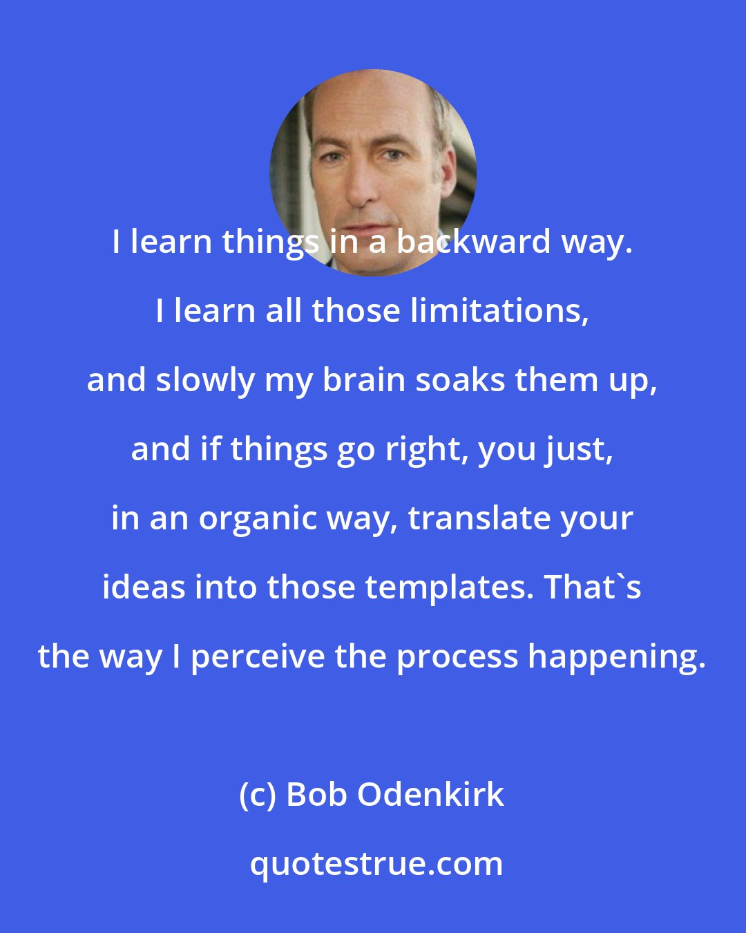 Bob Odenkirk: I learn things in a backward way. I learn all those limitations, and slowly my brain soaks them up, and if things go right, you just, in an organic way, translate your ideas into those templates. That's the way I perceive the process happening.